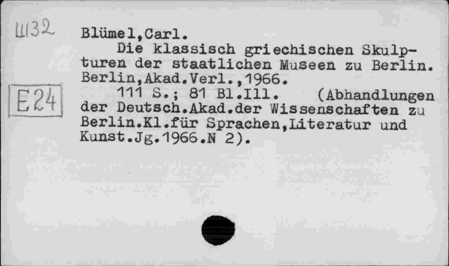 ﻿Blümel,Garl.
Die klassisch griechischen Skulpturen der staatlichen Museen zu Berlin. Berlin,Akad.Verl.,1966.
111 S.; 81 Bl.Ill. (Abhandlungen der Deutsch.Akad.der Wissenschaften zu Berlin.Kl.für Sprachen,Literatur und Kunst.Jg.1966.N 2).